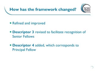 How has the framework changed?


 Refined and improved

 Descriptor 3 revised to facilitate recognition of
  Senior Fellows

 Descriptor 4 added, which corresponds to
  Principal Fellow
 