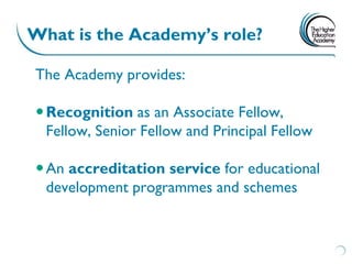 What is the Academy’s role?

The Academy provides:

 Recognition as an Associate Fellow,
  Fellow, Senior Fellow and Principal Fellow

 An accreditation service for educational
  development programmes and schemes
 
