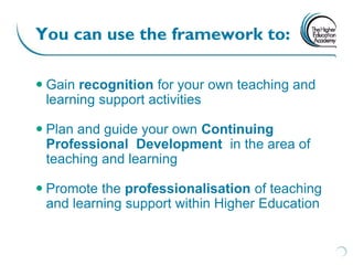 You can use the framework to:

 Gain recognition for your own teaching and
  learning support activities

 Plan and guide your own Continuing
  Professional Development in the area of
  teaching and learning

 Promote the professionalisation of teaching
  and learning support within Higher Education
 
