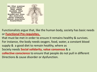 Functionalists argue that, like the human body, society has basic needs
or Functional Pre-requisites,
that must be met in order to ensure it remains healthy & survives.
For instance, the body needs oxygen, food, water, a constant blood
supply & a good diet to remain healthy, where as
Society needs Social solidarity, value consensus & a
collective conscience to ensure that people do not pull in different
Directions & cause disorder or dysfunction.
 