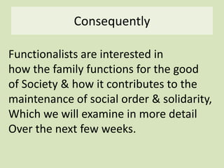 Consequently
Functionalists are interested in
how the family functions for the good
of Society & how it contributes to the
maintenance of social order & solidarity,
Which we will examine in more detail
Over the next few weeks.
 