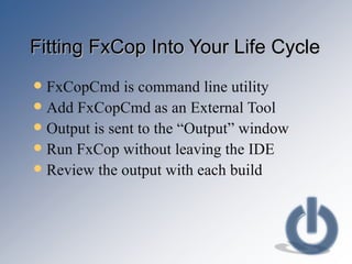 Fitting FxCop Into Your Life Cycle FxCopCmd is command line utility Add FxCopCmd as an External Tool Output is sent to the “Output” window Run FxCop without leaving the IDE Review the output with each build 