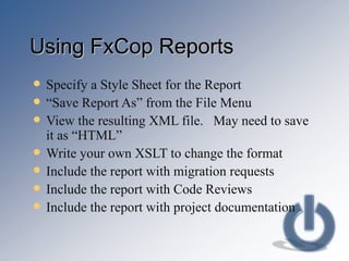 Using FxCop Reports Specify a Style Sheet for the Report “ Save Report As” from the File Menu View the resulting XML file.  May need to save it as “HTML” Write your own XSLT to change the format Include the report with migration requests Include the report with Code Reviews Include the report with project documentation 