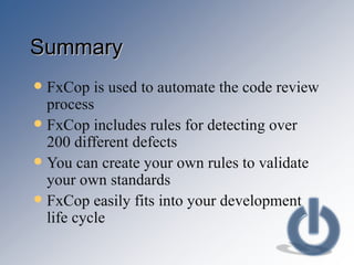 Summary FxCop is used to automate the code review process FxCop includes rules for detecting over 200 different defects You can create your own rules to validate your own standards FxCop easily fits into your development life cycle 