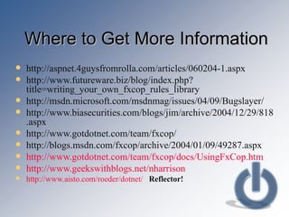 Where to Get More Information http://aspnet.4guysfromrolla.com/articles/060204-1.aspx http://www.futureware.biz/blog/index.php?title=writing_your_own_fxcop_rules_library http://msdn.microsoft.com/msdnmag/issues/04/09/Bugslayer/ http://www.biasecurities.com/blogs/jim/archive/2004/12/29/818.aspx http://www.gotdotnet.com/team/fxcop/ http://blogs.msdn.com/fxcop/archive/2004/01/09/49287.aspx http://www.gotdotnet.com/team/fxcop/docs/UsingFxCop.htm http://www.geekswithblogs.net/nharrison http://www.aisto.com/roeder/dotnet/   Reflector! 