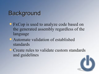 Background FxCop is used to analyze code based on the generated assembly regardless of the language Automate validation of established standards Create rules to validate custom standards and guidelines 