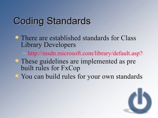 Coding Standards There are established standards for Class Library Developers http://msdn.microsoft.com/library/default.asp?url=/library/en-us/cpgenref/html/cpconnetframeworkdesignguidelines.asp These guidelines are implemented as pre built rules for FxCop You can build rules for your own standards 