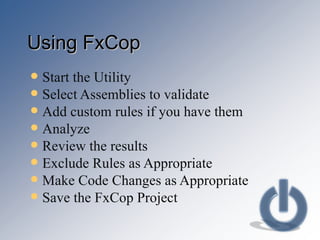 Using FxCop Start the Utility Select Assemblies to validate Add custom rules if you have them Analyze  Review the results Exclude Rules as Appropriate Make Code Changes as Appropriate Save the FxCop Project 