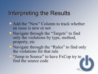 Interpreting the Results Add the “New” Column to track whether an issue is new or not Navigate through the “Targets” to find only the violations by type, method, property, etc Navigate through the “Rules” to find only the violations for that rule “ Jump to Source” to have FxCop try to find the source code 