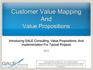 Customer Value Mapping
          And
         Value Propositions

Introducing GALE Consulting, Value Propositions, And
         Implementation For Typical Projects
                              2012



                               Copyright GALE consulting, Inc., 2012. All rights reserved.
                    Confidential Information: This document may not be copied, distributed or shared
                     outside of your organization without the expressed written permission of GALE
                                                      consulting, Inc.
 