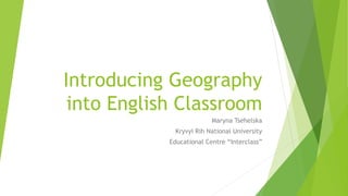 Introducing Geography
into English Classroom
Maryna Tsehelska
Kryvyi Rih National University
Educational Centre “Interclass”
 