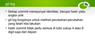 git log
• Setiap commit mempunyai identitas, berupa hash yaitu
angka unik
• git log fungsinya untuk melihat perubahan­perubahan
yang telah kita lakukan
• hash commit tidak perlu semua di tulis cukup 4 atau 6
digit saja dari depan
 