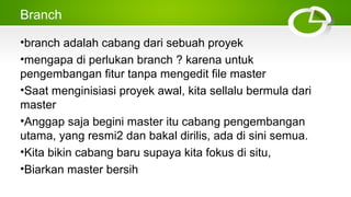 Branch
•branch adalah cabang dari sebuah proyek
•mengapa di perlukan branch ? karena untuk
pengembangan fitur tanpa mengedit file master
•Saat menginisiasi proyek awal, kita sellalu bermula dari
master
•Anggap saja begini master itu cabang pengembangan
utama, yang resmi2 dan bakal dirilis, ada di sini semua.
•Kita bikin cabang baru supaya kita fokus di situ,
•Biarkan master bersih
 