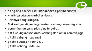• Yang ada simbol + itu menandakan perubahannya.
• + artinya ada penambahan brais
• ­ artinya pengurangan.
• Maksudnya, dibanding master , cabang sekarnag ada
• penambahan yang plus plus tersebut.
• diff bisa digunakan antar cabang dan antar commit juga.
• git diff cabang1 cabang2
• git diff 8dda52 44ed4e832
• git diff cabang 8dda5ae
 