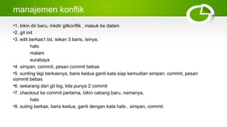 manajemen konflik
•1. bikin dir baru, mkdir gitkonflik , masuk ke dalam
•2. git init
•3. edit berkas1.txt, isikan 3 baris, isinya,
halo
malam
surabaya
•4. simpan, commit, pesan commit bebas
•5. sunting lagi berkasnya, baris kedua ganti kata siap kemudian simpan, commit, pesan
commit bebas
•6. sekarang dari git log, kita punya 2 commit
•7. checkout ke commit pertama, bikin cabang baru, namanya,
halo
•8. suting berkas, baris kedua, ganti dengan kata halo , simpan, commit.
 