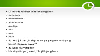 • Di situ ada karakter tmabaan yang aneh
• <<<<<<<<
• ==========
• >>>>>>>>>>
• ada tiga,
• <<<
• ===
• >>>>
• Itu petunjuk dari git, si git ini nanya, yang mana sih yang
• bener? atas atau bawah?
• Itu tugas kita yang miih
• kita singkirin yang salah, kita pilih yang benar
 