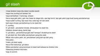 git stash
•misal direktori kerja kita dalam kondiis bersih
•saya mau sunting tuh berkas1.txt
•saya tambahkan 1 baris lagi. simpan
•terus saya gak yakin, gak mau bawa ke stage dulu, apa lagi komit. tapi gak yakin juga buat buang perubahannya.
•saya sudah sunting, tapi saya mau coba lagi nih dari awal.
•jadi saya simpan perubahannya itu ke stash list
•1. sunting
•2. git stash , perubahan dicatat, dimasukkan ke stash list,
•direktori direset ulang, bersih lagi
•3. git status , perubahannya gak ada? kenapa? dicatatnya ke stash
•4. git stash list, lihat daftar perubahaan yang kita catat.
•Misal, kita sudha yakin, ah, perubahaan yang tadi aja dah yang
•kita pakai.
•maka, git stash apply
•terus lihat statusnya, git status
•Maka perubahan yang tersimpan di stash tadi kebawa ke direktori kita
•Sekarang direktori kita kotor,
•siap di commit.
 