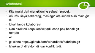 kolaborasi
• Kita mulai dari mengkloning sebuah proyek.
• Asumsi saya sekarang, masing2 kita sudah bisa main git
di
• lokal, tanpa kolaborasi.
• Dari direktori kerja konflik tadi, coba pak bapak git
remote
• ­v
• git clone https://github.com/winardiaris/pabrikon.git
• lakukan di direktori di luar konflik tadi.
 