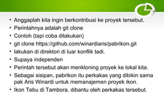 • Anggaplah kita ingin berkontribusi ke proyek tersebut.
• Perintahnya adalah git clone
• Contoh (tapi coba dilakukan)
• git clone https://github.com/winardiaris/pabrikon.git
• lakukan di direktori di luar konflik tadi.
• Supaya independen
• Perintah tersebut akan menkloning proyek ke lokal kita.
• Sebagai sisipan, pabrikon itu perkakas yang dibikin sama
pak Aris Winardi untuk memanajemen proyek ikon.
• Ikon Tebu di Tambora, dibantu oleh perkakas tersebut.
 