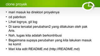 clone proyek
• mari masuk ke direktori proyeknya
• cd pabrikon
• Lihat lognya, git log
• Di sana tercatat perubahan2 yang dilakukan oleh pak
Aris.
• Nah, tugas kita adalah berkontribusi
• Bagaimana supaya perubahan yang kita lakukan masuk
ke komit
• Mari kita edit README.md (http://README.md)
 