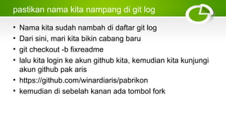 pastikan nama kita nampang di git log
• Nama kita sudah nambah di daftar git log
• Dari sini, mari kita bikin cabang baru
• git checkout ­b fixreadme
• lalu kita login ke akun github kita, kemudian kita kunjungi
akun github pak aris
• https://github.com/winardiaris/pabrikon
• kemudian di sebelah kanan ada tombol fork
 
