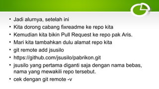 • Jadi alurnya, setelah ini
• Kita dorong cabang fixreadme ke repo kita
• Kemudian kita bikin Pull Request ke repo pak Aris.
• Mari kita tambahkan dulu alamat repo kita
• git remote add jsusilo
• https://github.com/jsusilo/pabrikon.git
• jsusilo yang pertama diganti saja dengan nama bebas,
nama yang mewakili repo tersebut.
• cek dengan git remote ­v
 