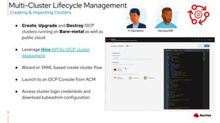 11
11
● Create, Upgrade and Destroy OCP
clusters running on Bare-metal as well as
public cloud
● Leverage Hive API for OCP cluster
deployment
● Wizard or YAML based create cluster flow
● Launch to an OCP Console from ACM
● Access cluster login credentials and
download kubeadmin configuration
Creating & Importing Clusters
Multi-Cluster Lifecycle Management
IT Operations DevOps/SRE
 