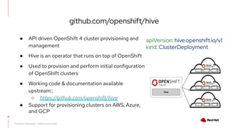 ● API driven OpenShift 4 cluster provisioning and
management
● Hive is an operator that runs on top of OpenShift
● Used to provision and perform initial configuration
of OpenShift clusters
● Working code & documentation available
upstream::
○ https://github.com/openshift/hive
● Support for provisioning clusters on AWS, Azure,
and GCP
Hive
14
Product Manager: Katherine Dubé
github.com/openshift/hive
apiVersion: hive.openshift.io/v1
kind: ClusterDeployment
 