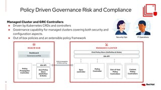 17
Security Ops IT Operations
Policy Driven Governance Risk and Compliance
Managed Cluster and GRC Controllers
● Driven by Kubernetes CRDs and controllers
● Governance capability for managed clusters covering both security and
configuration aspects.
● Out of box policies and an extensible policy framework
 