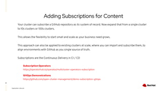 Adding Subscriptions for Content
Your cluster can subscribe a GitHub repository as its system of record. Now expand that from a single cluster
to 10s clusters or 100s clusters.
This allows the ﬂexibility to start small and scale as your business need grows.
This approach can also be applied to existing clusters at scale, where you can import and subscribe them, to
align environments with GitHub as you single source of truth.
Subscriptions are the Continuous Delivery in CI / CD
21
Subscription Operators
https://operatorhub.io/operator/multicluster-operators-subscription
GitOps Demonstrations
https://github.com/open-cluster-management/demo-subscription-gitops
Application Lifecycle
 