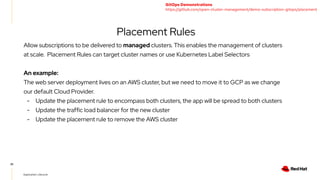 25
Application Lifecycle
Placement Rules
Allow subscriptions to be delivered to managed clusters. This enables the management of clusters
at scale. Placement Rules can target cluster names or use Kubernetes Label Selectors
An example:
The web server deployment lives on an AWS cluster, but we need to move it to GCP as we change
our default Cloud Provider.
- Update the placement rule to encompass both clusters, the app will be spread to both clusters
- Update the traffic load balancer for the new cluster
- Update the placement rule to remove the AWS cluster
GitOps Demonstrations
https://github.com/open-cluster-management/demo-subscription-gitops/placement
 