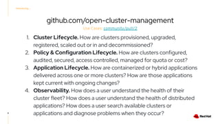 Introducing ...
github.com/open-cluster-management
8
Use Cases: community/pull/2
1. Cluster Lifecycle. How are clusters provisioned, upgraded,
registered, scaled out or in and decommissioned?
2. Policy & Configuration Lifecycle. How are clusters configured,
audited, secured, access controlled, managed for quota or cost?
3. Application Lifecycle. How are containerized or hybrid applications
delivered across one or more clusters? How are those applications
kept current with ongoing changes?
4. Observability. How does a user understand the health of their
cluster fleet? How does a user understand the health of distributed
applications? How does a user search available clusters or
applications and diagnose problems when they occur?
 