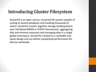 Introducing Gluster Filesystem
GlusterFS is an open source, clustered file system capable of
scaling to several petabytes and handling thousands of
clients. GlusterFS clusters together storage building blocks
over Infiniband RDMA or TCP/IP interconnect, aggregating
disk and memory resources and managing data in a single
global namespace. GlusterFS is based on a stackable user
space design and can deliver exceptional performance for
diverse workloads.
 