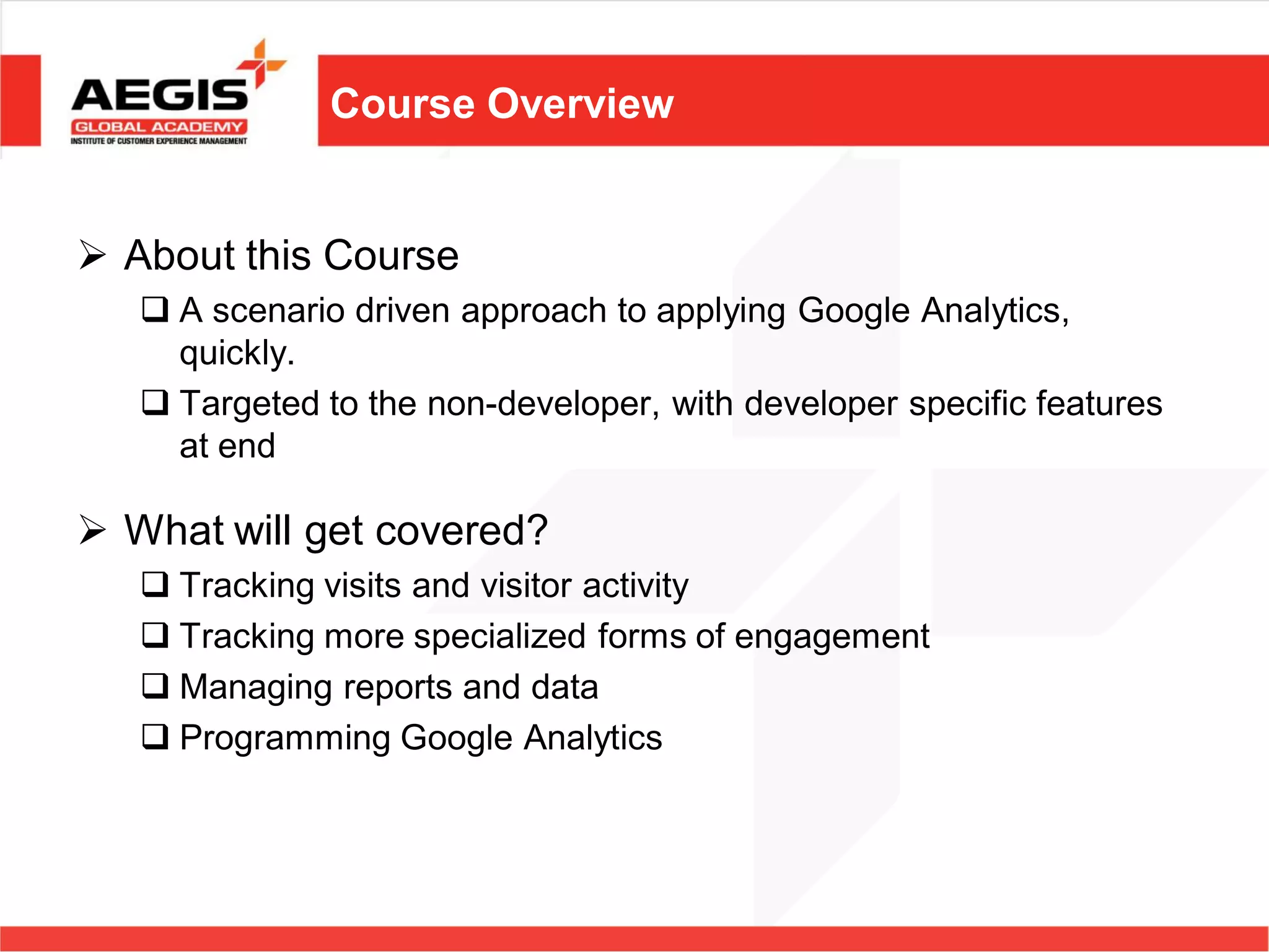 Course Overview


 About this Course
    A scenario driven approach to applying Google Analytics,
     quickly.
    Targeted to the non-developer, with developer specific features
     at end

 What will get covered?
    Tracking visits and visitor activity
    Tracking more specialized forms of engagement
    Managing reports and data
    Programming Google Analytics
 