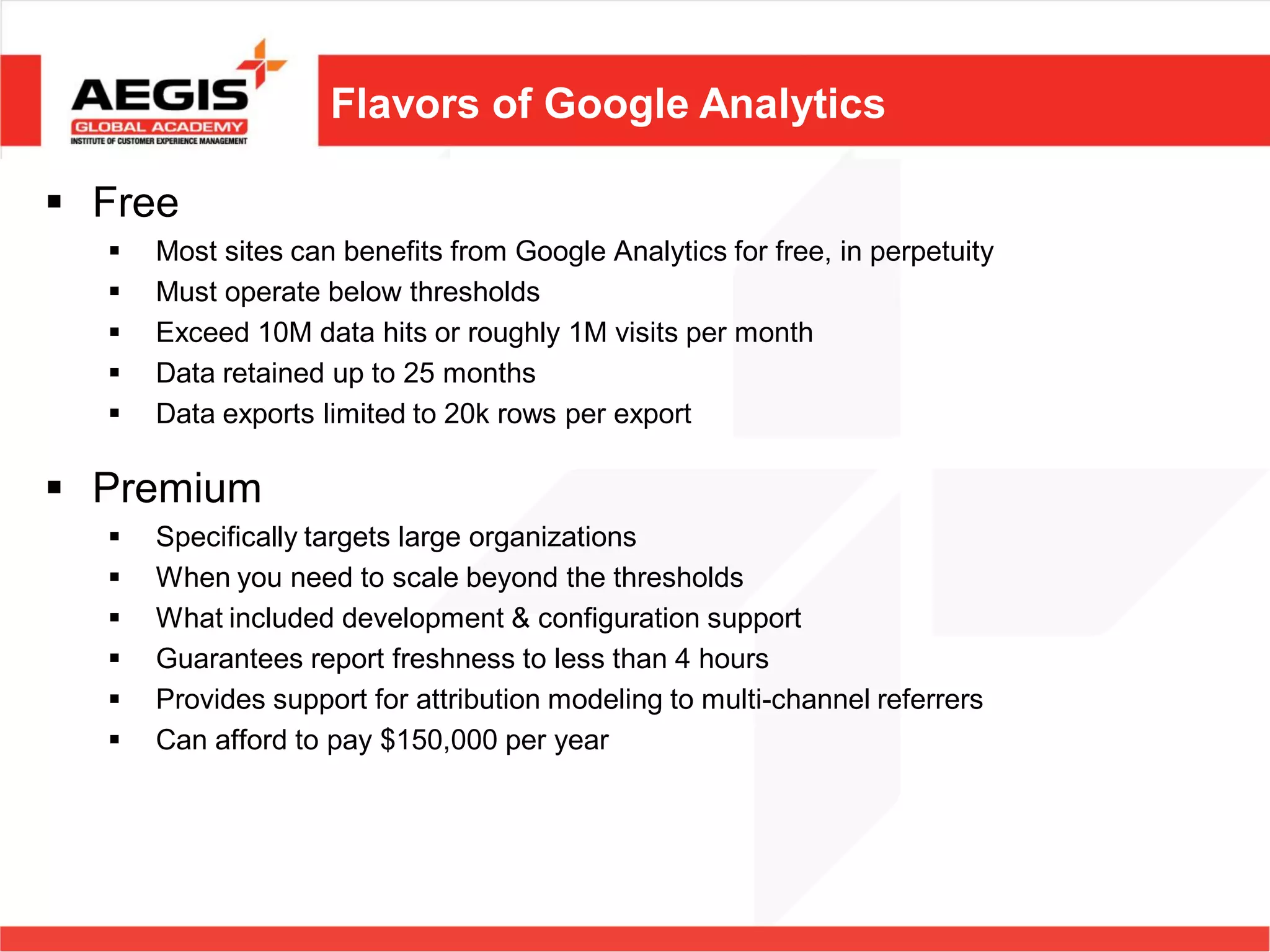 Flavors of Google Analytics

 Free
     Most sites can benefits from Google Analytics for free, in perpetuity
     Must operate below thresholds
     Exceed 10M data hits or roughly 1M visits per month
     Data retained up to 25 months
     Data exports limited to 20k rows per export

 Premium
     Specifically targets large organizations
     When you need to scale beyond the thresholds
     What included development & configuration support
     Guarantees report freshness to less than 4 hours
     Provides support for attribution modeling to multi-channel referrers
     Can afford to pay $150,000 per year
 
