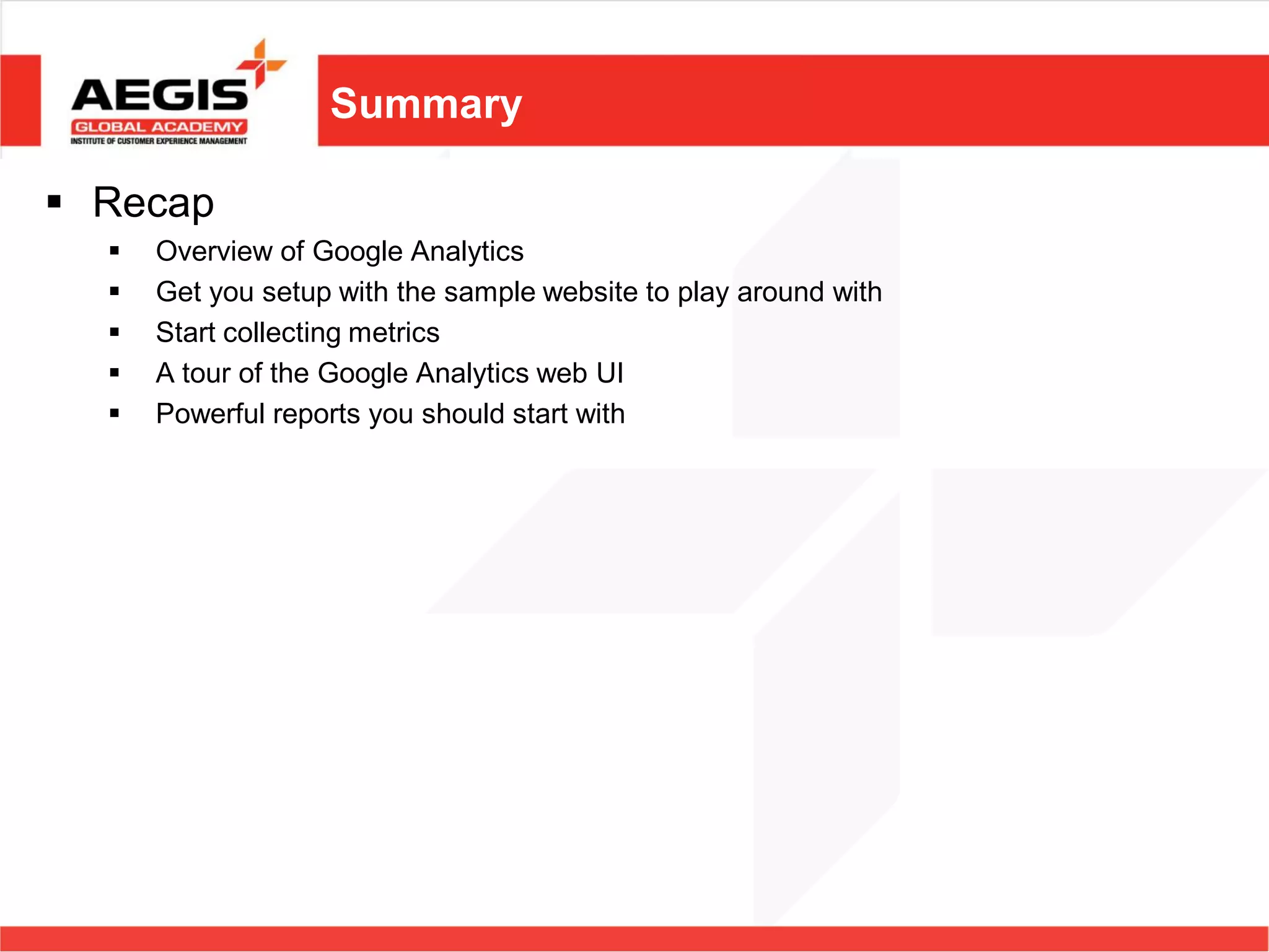 Summary

 Recap
     Overview of Google Analytics
     Get you setup with the sample website to play around with
     Start collecting metrics
     A tour of the Google Analytics web UI
     Powerful reports you should start with
 