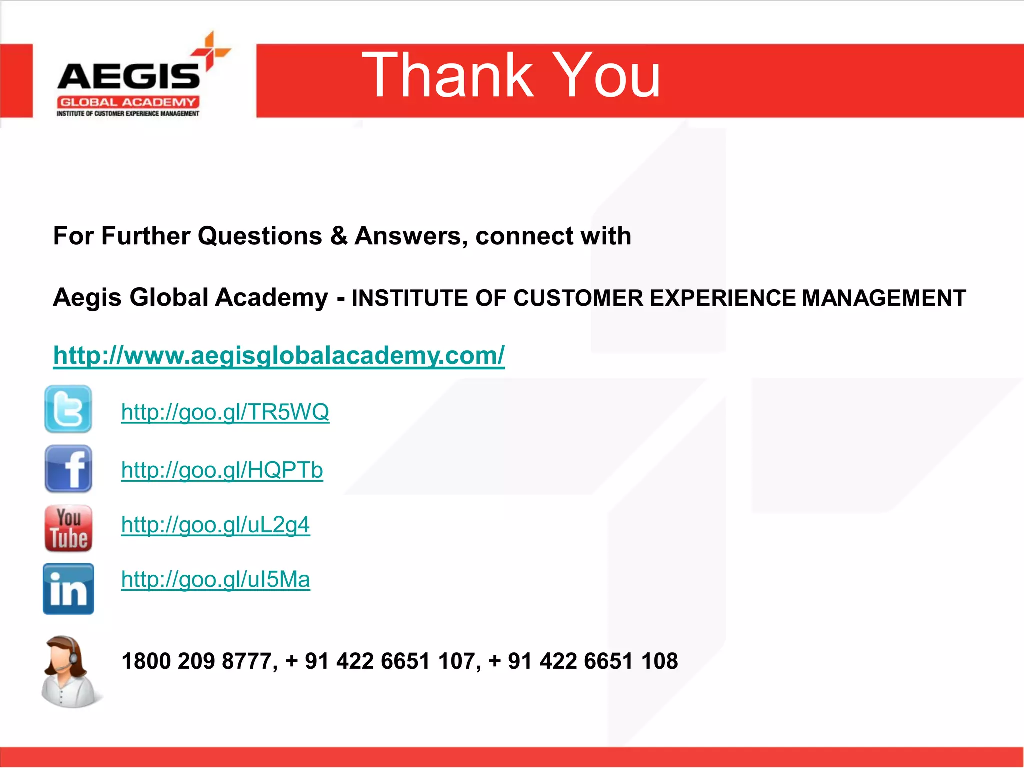 Thank You

For Further Questions & Answers, connect with

Aegis Global Academy - INSTITUTE OF CUSTOMER EXPERIENCE MANAGEMENT

http://www.aegisglobalacademy.com/

     http://goo.gl/TR5WQ

     http://goo.gl/HQPTb

     http://goo.gl/uL2g4

     http://goo.gl/uI5Ma


     1800 209 8777, + 91 422 6651 107, + 91 422 6651 108
 
