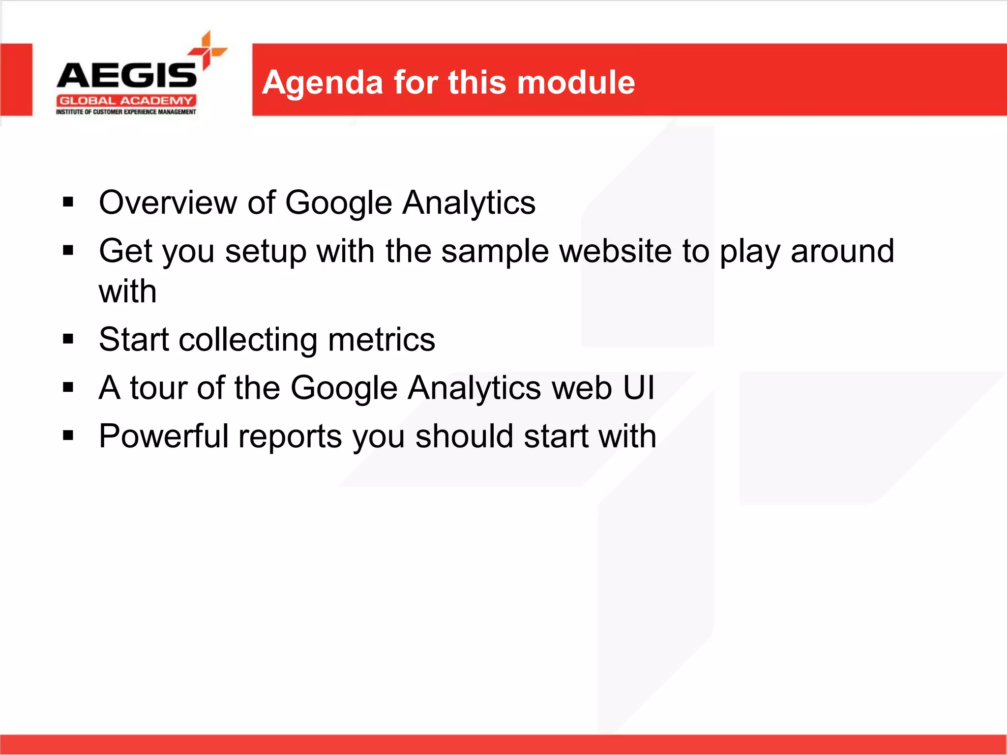 Agenda for this module


 Overview of Google Analytics
 Get you setup with the sample website to play around
  with
 Start collecting metrics
 A tour of the Google Analytics web UI
 Powerful reports you should start with
 
