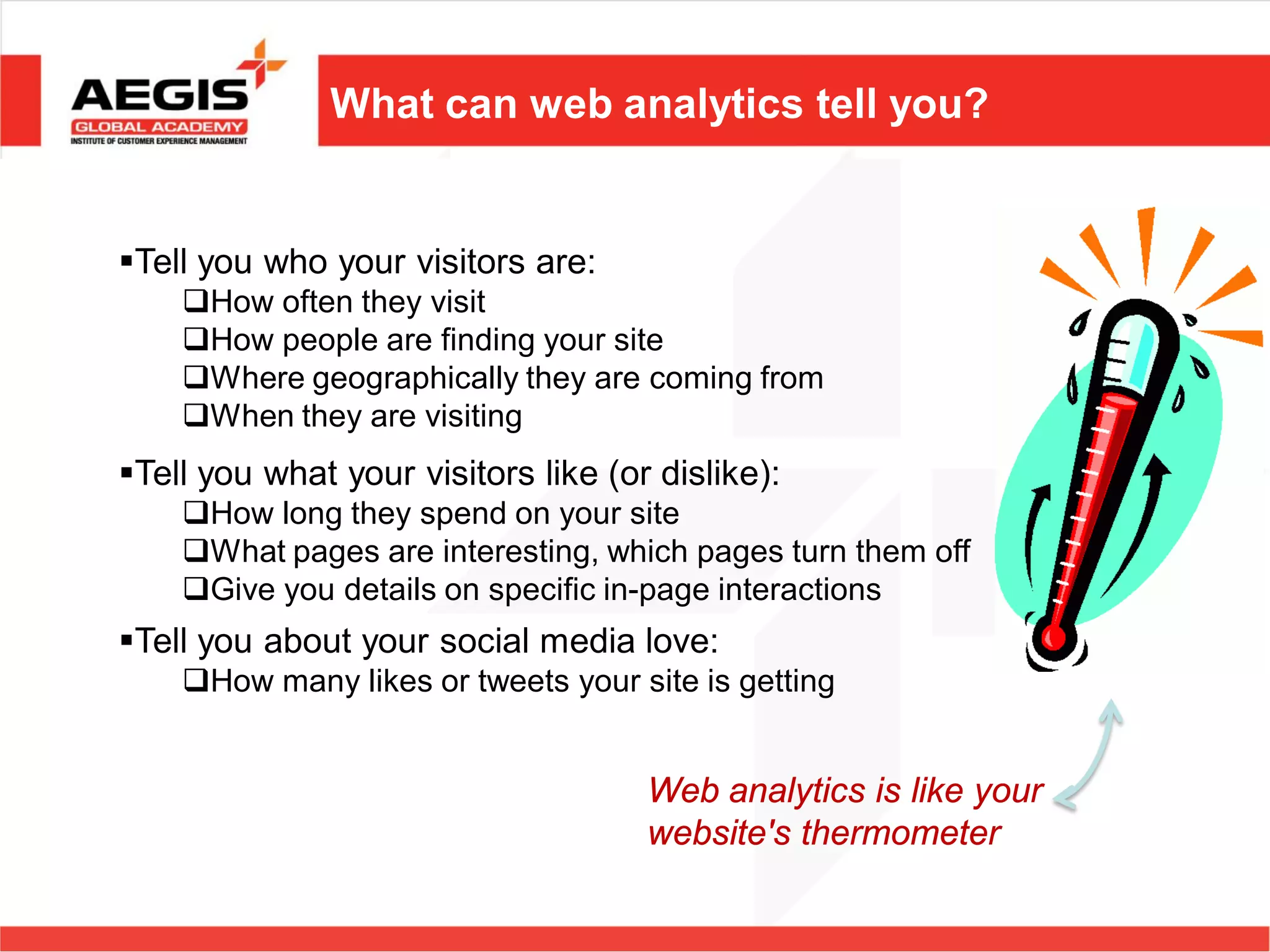 What can web analytics tell you?


Tell you who your visitors are:
    How often they visit
    How people are finding your site
    Where geographically they are coming from
    When they are visiting
Tell you what your visitors like (or dislike):
    How long they spend on your site
    What pages are interesting, which pages turn them off
    Give you details on specific in-page interactions
Tell you about your social media love:
    How many likes or tweets your site is getting


                                     Web analytics is like your
                                     website's thermometer
 