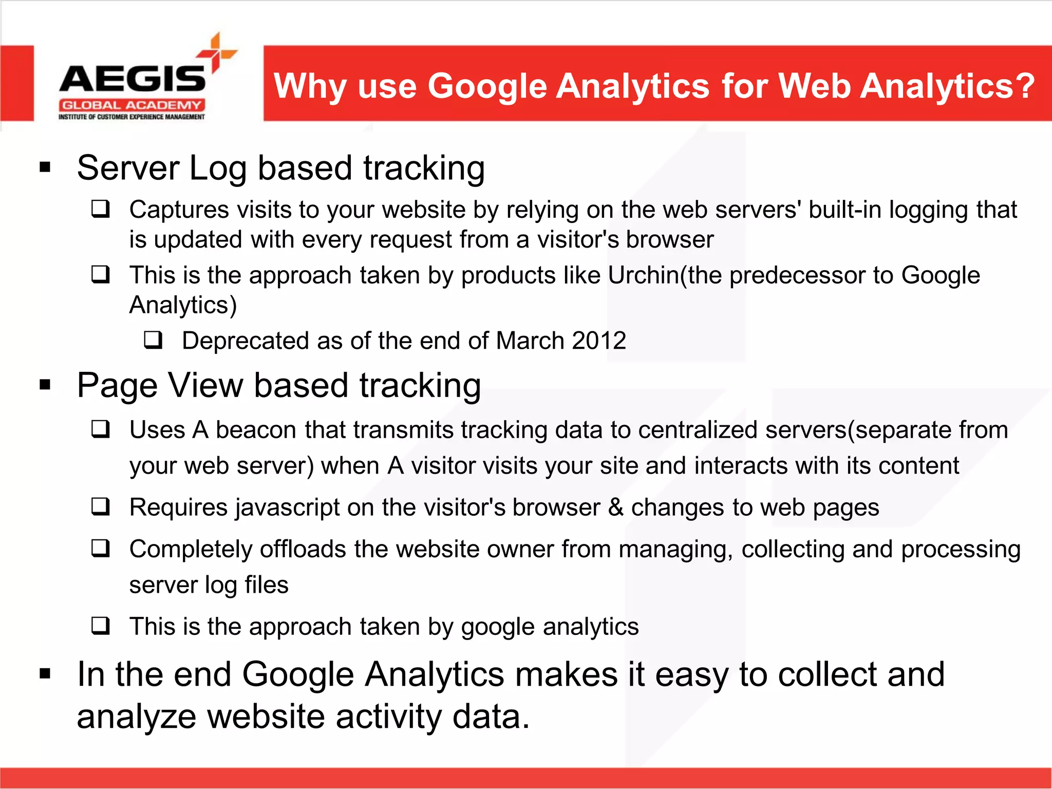 Why use Google Analytics for Web Analytics?

 Server Log based tracking
    Captures visits to your website by relying on the web servers' built-in logging that
     is updated with every request from a visitor's browser
    This is the approach taken by products like Urchin(the predecessor to Google
     Analytics)
        Deprecated as of the end of March 2012
 Page View based tracking
    Uses A beacon that transmits tracking data to centralized servers(separate from
     your web server) when A visitor visits your site and interacts with its content
    Requires javascript on the visitor's browser & changes to web pages
    Completely offloads the website owner from managing, collecting and processing
     server log files
    This is the approach taken by google analytics

 In the end Google Analytics makes it easy to collect and
  analyze website activity data.
 