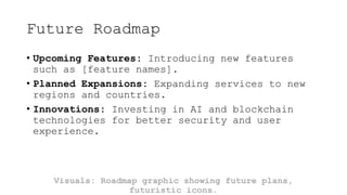 Future Roadmap
• Upcoming Features: Introducing new features
such as [feature names].
• Planned Expansions: Expanding services to new
regions and countries.
• Innovations: Investing in AI and blockchain
technologies for better security and user
experience.
Visuals: Roadmap graphic showing future plans,
futuristic icons.
 
