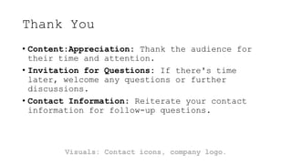 Thank You
• Content:Appreciation: Thank the audience for
their time and attention.
• Invitation for Questions: If there's time
later, welcome any questions or further
discussions.
• Contact Information: Reiterate your contact
information for follow-up questions.
Visuals: Contact icons, company logo.
 