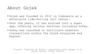 About Gojek
• Gojek was founded in 2010 in Indonesia as a
motorcycle ride-hailing call center.
• Over the years, it has evolved into a super
app, offering various services including GoPay.
• GoPay was launched to facilitate seamless
transactions within the Gojek ecosystem and
beyond.
Visuals: Timeline of Gojek’s milestones with images (e.g.,
Gojek launch, GoPay launch).
 