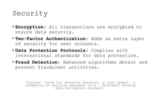 Security
• Encryption: All transactions are encrypted to
ensure data security.
• Two-Factor Authentication: Adds an extra layer
of security for user accounts.
• Data Protection Protocols: Complies with
international standards for data protection.
• Fraud Detection: Advanced algorithms detect and
prevent fraudulent activities.
Visuals: Icons for security features, a lock symbol, a
schematic of security measures (e.g., flowchart showing
data encryption process).
 