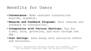 Benefits for Users
• Convenience: Make cashless transactions
anytime, anywhere.
• Rewards and Cashback Programs: Earn rewards and
cashback on transactions.
• Integration with Various Services: Pay for
rides, food, groceries, and more through one
app.
• Cost Savings: Save money with exclusive offers
and discounts.
Visuals: Screenshots showing rewards and cashback, icons
for different services that can be paid with GoPay.
 