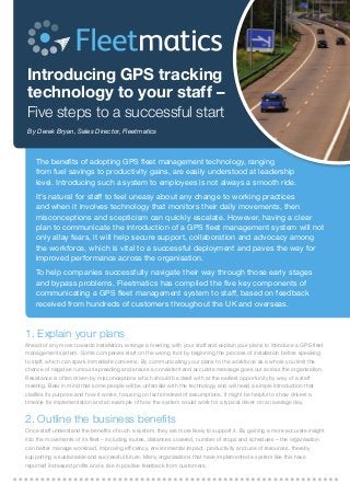 Introducing GPS tracking
technology to your staff –

Five steps to a successful start
By Derek Bryan, Sales Director, Fleetmatics

The benefits of adopting GPS fleet management technology, ranging
from fuel savings to productivity gains, are easily understood at leadership
level. Introducing such a system to employees is not always a smooth ride.
It’s natural for staff to feel uneasy about any change to working practices
and when it involves technology that monitors their daily movements, then
misconceptions and scepticism can quickly escalate. However, having a clear
plan to communicate the introduction of a GPS fleet management system will not
only allay fears, it will help secure support, collaboration and advocacy among
the workforce, which is vital to a successful deployment and paves the way for
improved performance across the organisation.
To help companies successfully navigate their way through those early stages
and bypass problems, Fleetmatics has compiled the five key components of
communicating a GPS fleet management system to staff, based on feedback
received from hundreds of customers throughout the UK and overseas.

1. Explain your plans

Ahead of any move towards installation, arrange a meeting with your staff and explain your plans to introduce a GPS fleet
management system. Some companies start on the wrong foot by beginning the process of installation before speaking
to staff, which can spark immediate concerns. By communicating your plans to the workforce as a whole you limit the
chance of negative rumours spreading and ensure a consistent and accurate message goes out across the organisation.
Resistance is often driven by misconceptions which should be dealt with at the earliest opportunity by way of a staff
meeting. Bear in mind that some people will be unfamiliar with the technology and will need a simple introduction that
clarifies its purpose and how it works, focusing on facts instead of assumptions. It might be helpful to show drivers a
timeline for implementation and an example of how the system would work for a typical driver on an average day.

2. Outline the business benefits

Once staff understand the benefits of such a system, they are more likely to support it. By gaining a more accurate insight
into the movements of its fleet – including routes, distances covered, number of stops and schedules – the organisation
can better manage workload, improving efficiency, environmental impact, productivity and use of resources, thereby
supporting a sustainable and successful future. Many organisations that have implemented a system like this have
reported increased profits and a rise in positive feedback from customers.

 