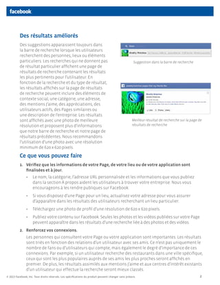 Des résultats améliorés
          Des suggestions apparaissent toujours dans
          la barre de recherche lorsque les utilisateurs
          recherchent des personnes, lieux ou éléments
          particuliers. Les recherches qui ne donnent pas                                            Suggestion dans la barre de recherche
          de résultat particulier affichent une page de
          résultats de recherche contenant les résultats
          les plus pertinents pour l’utilisateur. En
          fonction de la recherche et du type de résultat,
          les résultats affichés sur la page de résultats
          de recherche peuvent inclure des éléments de
          contexte social, une catégorie, une adresse,
          des mentions J’aime, des appréciations, des
          utilisateurs actifs, des Pages similaires ou
          une description de l’entreprise. Les résultats
          sont affichés avec une photo de meilleure                                                 Meilleur résultat de recherche sur la page de
          résolution et proposent plus d’informations                                               résultats de recherche
          que notre barre de recherche et notre page de
          résultats précédentes. Nous recommandons
          l’utilisation d’une photo avec une résolution
          minimum de 620 x 620 pixels.

          Ce que vous pouvez faire
          1.	 Vérifiez que les informations de votre Page, de votre lieu ou de votre application sont
              finalisées et à jour.
               •	 Le nom, la catégorie, l’adresse URL personnalisée et les informations que vous publiez
                  dans la section À propos aident les utilisateurs à trouver votre entreprise. Nous vous
                  encourageons à les rendre publiques sur Facebook.
               •	 Si vous disposez d’une Page pour un lieu, actualisez votre adresse pour vous assurer
                  d’apparaître dans les résultats des utilisateurs recherchant un lieu particulier.
               •	 Téléchargez une photo de profil d’une résolution de 620 x 620 pixels.
               •	 Publiez votre contenu sur Facebook. Seules les photos et les vidéos publiées sur votre Page
                  peuvent apparaître dans les résultats d’une recherche liée à des photos et des vidéos.
          2.	 Renforcez vos connexions.
               Les personnes qui consultent votre Page ou votre application sont importantes. Les résultats
               sont triés en fonction des relations d’un utilisateur avec ses amis. Ce n’est pas uniquement le
               nombre de fans ou d’utilisateurs qui compte, mais également le degré d’importance de ces
               connexions. Par exemple, si un utilisateur recherche des restaurants dans une ville spécifique,
               ceux qui sont les plus populaires auprès de ses amis les plus proches seront affichés en
               premier. De plus, les résultats assimilés aux mentions J’aime et aux centres d’intérêt existants
               d’un utilisateur qui effectue la recherche seront mieux classés.
© 2013 Facebook, Inc. Tous droits réservés. Les spécifications du produit peuvent changer sans préavis.                                        2
 