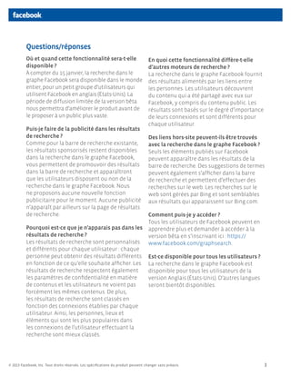 Questions/réponses
          Où et quand cette fonctionnalité sera-t-elle                              En quoi cette fonctionnalité diffère-t-elle
          disponible ?                                                              d’autres moteurs de recherche ?
          À compter du 15 janvier, la recherche dans le                             La recherche dans le graphe Facebook fournit
          graphe Facebook sera disponible dans le monde                             des résultats alimentés par les liens entre
          entier, pour un petit groupe d’utilisateurs qui                           les personnes. Les utilisateurs découvrent
          utilisent Facebook en anglais (États-Unis). La                            du contenu qui a été partagé avec eux sur
          période de diffusion limitée de la version bêta                           Facebook, y compris du contenu public. Les
          nous permettra d’améliorer le produit avant de                            résultats sont basés sur le degré d’importance
          le proposer à un public plus vaste.                                       de leurs connexions et sont différents pour
                                                                                    chaque utilisateur.
          Puis-je faire de la publicité dans les résultats
          de recherche ?                                                            Des liens hors-site peuvent-ils être trouvés
          Comme pour la barre de recherche existante,                               avec la recherche dans le graphe Facebook ?
          les résultats sponsorisés restent disponibles                             Seuls les éléments publiés sur Facebook
          dans la recherche dans le graphe Facebook,                                peuvent apparaître dans les résultats de la
          vous permettent de promouvoir des résultats                               barre de recherche. Des suggestions de termes
          dans la barre de recherche et apparaîtront                                peuvent également s’afficher dans la barre
          que les utilisateurs disposent ou non de la                               de recherche et permettent d’effectuer des
          recherche dans le graphe Facebook. Nous                                   recherches sur le web. Les recherches sur le
          ne proposons aucune nouvelle fonction                                     web sont gérées par Bing et sont semblables
          publicitaire pour le moment. Aucune publicité                             aux résultats qui apparaissent sur Bing.com.
          n’apparaît par ailleurs sur la page de résultats
          de recherche.                                                             Comment puis-je y accéder ?
                                                                                    Tous les utilisateurs de Facebook peuvent en
          Pourquoi est-ce que je n’apparais pas dans les                            apprendre plus et demander à accéder à la
          résultats de recherche ?                                                  version bêta en s’inscrivant ici : https://
          Les résultats de recherche sont personnalisés                             www.facebook.com/graphsearch.
          et différents pour chaque utilisateur : chaque
          personne peut obtenir des résultats différents                            Est-ce disponible pour tous les utilisateurs ?
          en fonction de ce qu’elle souhaite afficher. Les                          La recherche dans le graphe Facebook est
          résultats de recherche respectent également                               disponible pour tous les utilisateurs de la
          les paramètres de confidentialité en matière                              version Anglais (États-Unis). D’autres langues
          de contenus et les utilisateurs ne voient pas                             seront bientôt disponibles.
          forcément les mêmes contenus. De plus,
          les résultats de recherche sont classés en
          fonction des connexions établies par chaque
          utilisateur. Ainsi, les personnes, lieux et
          éléments qui sont les plus populaires dans
          les connexions de l’utilisateur effectuant la
          recherche sont mieux classés.




© 2013 Facebook, Inc. Tous droits réservés. Les spécifications du produit peuvent changer sans préavis.                              3
 