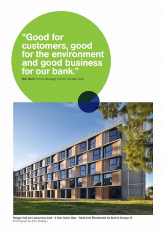 “Good for
customers, good
for the environment
and good business
for our bank.”
Rob Hunt, Former Managing Director, Bendigo Bank
Briggs Hall and Jackomos Hall - 5 Star Green Star – Multi Unit Residential As Built & Design v1
Photograph by John Gollings
 