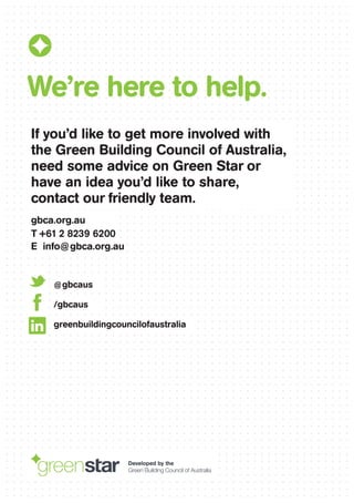 If you’d like to get more involved with
the Green Building Council of Australia,
need some advice on Green Star or
have an idea you’d like to share,
contact our friendly team.
gbca.org.au
T +61 2 8239 6200
E info@gbca.org.au
We’re here to help.
@gbcaus
/gbcaus
greenbuildingcouncilofaustralia
Developed by the
Green Building Council of Australia
 